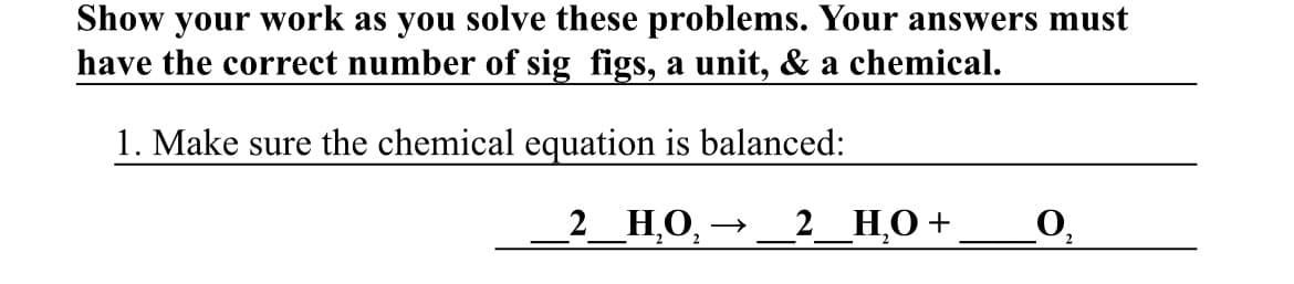 Show your work as you solve these problems. Your answers must
have the correct number of sig figs, a unit, & a chemical.
1. Make sure the chemical equation is balanced:
2_НО, -
2_НО +
O,
