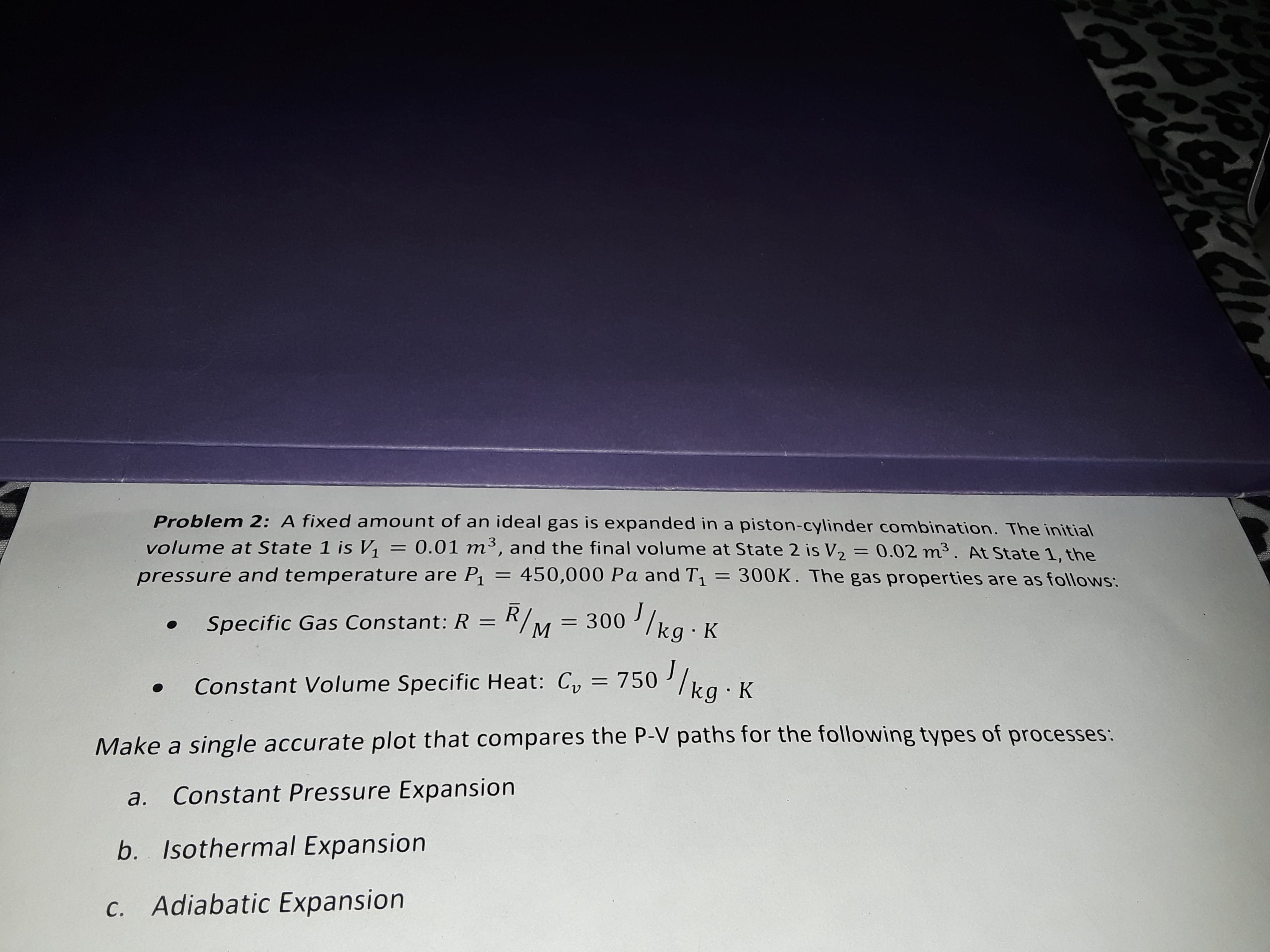 Problem 2: A fixed amount of an ideal gas is expanded in a piston-cylinder combination. The initial
0.01 m3, and the final volume at State 2 is V2
volume at State 1 is V1
0.02 m3. At State 1, the
300K. The gas properties are as follows:
11
450,000 Pa and T1
pressure and temperature are P1
/kg K
Specific Gas Constant: R = R/M
= 300
Constant Volume Specific Heat: Cy 750/ka K
Make a single accurate plot that compares the P-V paths for the following types of processes:
Constant Pressure Expansion
а.
b. Isothermal Expansion
c. Adiabatic Expansion
