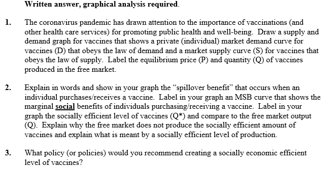 The coronavirus pandemic has drawn attention to the importance of vaccinations (and
other health care services) for promoting public health and well-being. Draw a supply and
demand graph for vaccines that shows a private (individual) market demand curve for
vaccines (D) that obeys the law of demand and a market supply curve (S) for vaccines that
obeys the law of supply. Label the equilibrium price (P) and quantity (Q) of vaccines
produced in the free market.
