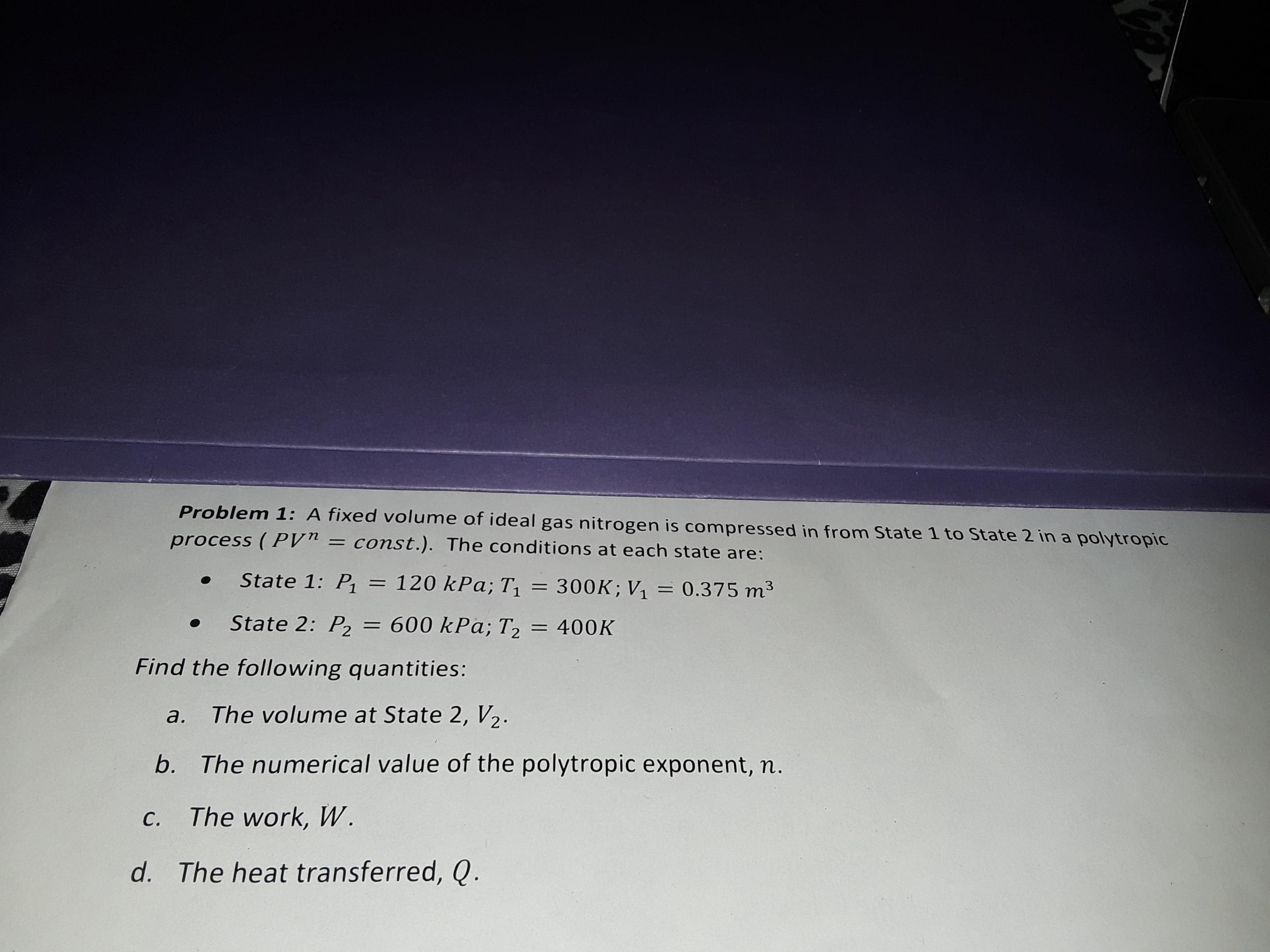 Problem 1: A fixed volume of ideal gas nitrogen is compressed in from State 1 to State 2 in a polytropic
= const.). The conditions at each state are:
process (PVn
State 1: P1
120 kPa; T1 = 300K; V1 = 0.375 m3
State 2: P2 = 600 kPa; T2
400K
Find the following quantities:
The volume at State 2, V2
a.
The numerical value of the polytropic exponent, n.
b.
The work, W.
С.
d. The heat transferred, Q.
