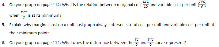 ΔΤC
TVC
4. On your graph on page 114: What is the relation between marginal cost 0 and variable cost per unit ()
TVC
when is at its minimum?
5. Explain why marginal cost on a unit cost graph always intersects total cost per unit and variable cost per unit at
their minimum points.
TC
6. On your graph on page 114: What does the difference between the and-
TVC
curve represent?
