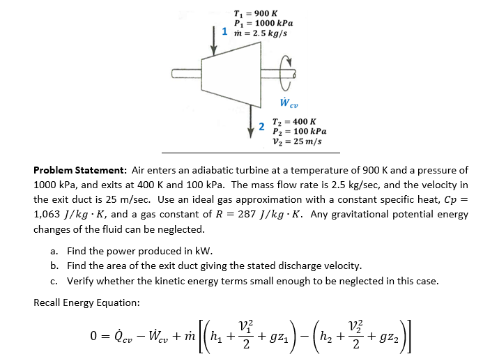 T1 = 900 K
P1 = 1000 kPa
1 m = 2.5 kg/s
W co
T2 = 400 K
2
P2 = 100 kPa
v2 = 25 m/s
Problem Statement: Air enters an adiabatic turbine at a temperature of 900 K and a pressure of
1000 kPa, and exits at 400 K and 100 kPa. The mass flow rate is 2.5 kg/sec, and the velocity in
the exit duct is 25 m/sec. Use an ideal gas approximation with a constant specific heat, Cp =
1,063 J/kg · K, and a gas constant of R = 287 J/kg · K. Any gravitational potential energy
changes of the fluid can be neglected.
a. Find the power produced in kW.
b. Find the area of the exit duct giving the stated discharge velocity.
c. Verify whether the kinetic energy terms small enough to be neglected in this case.
Recall Energy Equation:
v?
0 = Qcv – Wey + m|(h, +
+ gz1
h2 +
+ gz2
