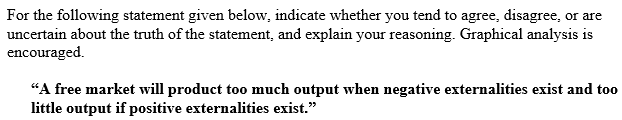 For the following statement given below, indicate whether you tend to agree, disagree, or are
uncertain about the truth of the statement, and explain your reasoning. Graphical analysis is
encouraged.
"A free market will product too much output when negative externalities exist and to0
little output if positive externalities exist."
