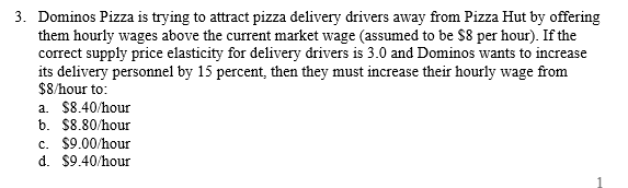 3. Dominos Pizza is trying to attract pizza delivery drivers away from Pizza Hut by offering
them hourly wages above the current market wage (assumed to be $8 per hour). If the
correct supply price elasticity for delivery drivers is 3.0 and Dominos wants to increase
its delivery personnel by 15 percent, then they must increase their hourly wage from
$8/hour to:
a. $8.40/hour
b. $8.80/hour
c. $9.00/hour
d. $9.40/hour
