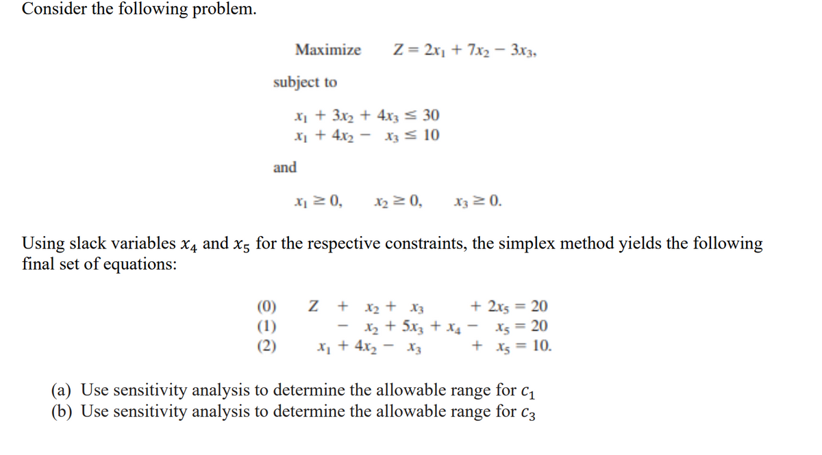 Consider the following problem.
Maximize
subject to
and
ee0
X₁ + 3x₂ + 4x3 ≤ 30
x₂ + 4x₂
X3 ≤ 10
x₁ ≥ 0,
x₂ = 0, X3 ≥ 0.
Using slack variables x4 and x5 for the respective constraints, the simplex method yields the following
final set of equations:
Z = 2x₁ + 7x₂ - 3x3,
Z +
x₂ + x3
X₂ + 5x3 + x₂
x₂ + 4x₂ X3
+ 2x5 = 20
X5 = 20
x₂ = 10.
-
+
(a) Use sensitivity analysis to determine the allowable range for c₁1
(b) Use sensitivity analysis to determine the allowable range for C3