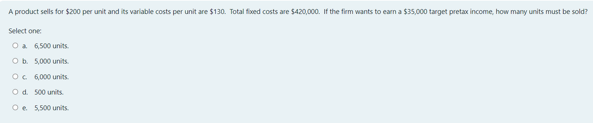 A product sells for $200 per unit and its variable costs per unit are $130. Total fixed costs are $420,000. If the firm wants to earn a $35,000 target pretax income, how many units must be sold?
Select one:
6,500 units.
O b.
5,000 units.
O c. 6,000 units.
O d. 500 units.
O e. 5,500 units.
O a.