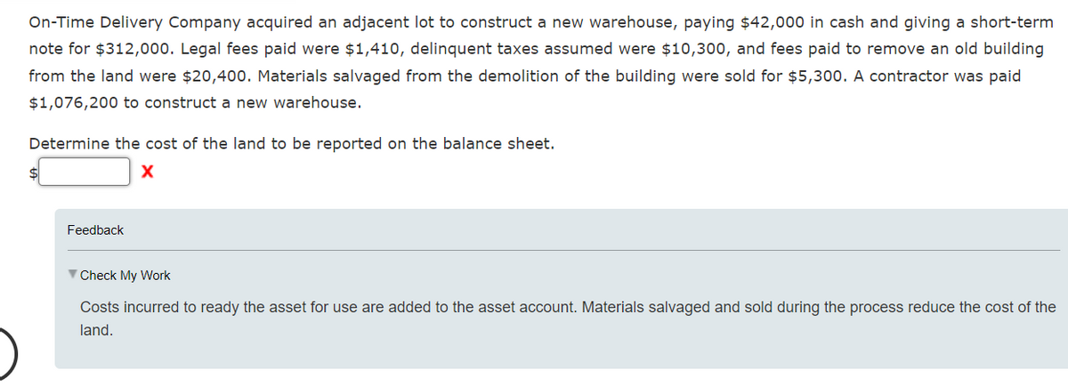 On-Time Delivery Company acquired an adjacent lot to construct a new warehouse, paying $42,000 in cash and giving a short-term
note for $312,000. Legal fees paid were $1,410, delinquent taxes assumed were $10,300, and fees paid to remove an old building
from the land were $20,400. Materials salvaged from the demolition of the building were sold for $5,300. A contractor was paid
$1,076,200 to construct a new warehouse.
Determine the cost of the land to be reported on the balance sheet.
X
$
Feedback
▼ Check My Work
Costs incurred to ready the asset for use are added to the asset account. Materials salvaged and sold during the process reduce the cost of the
land.