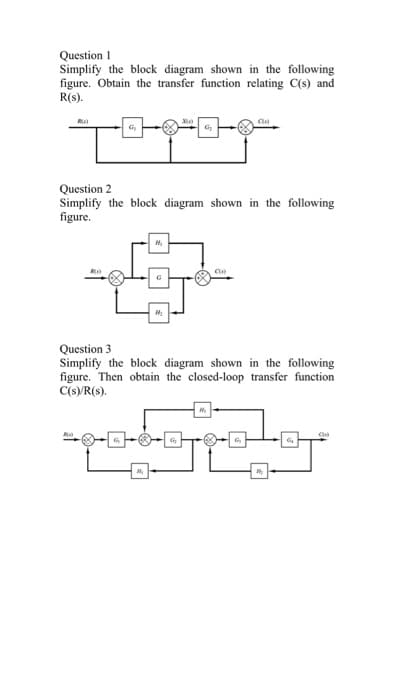 Question I
Simplify the block diagram shown in the following
figure. Obtain the transfer function relating C(s) and
R(s).
R
G
Question 2
Simplify the block diagram shown in the following
figure.
C
Question 3
Simplify the block diagram shown in the following
figure. Then obtain the closed-loop transfer function
C(s)/R(s).
