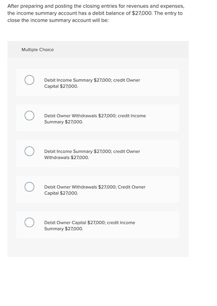 After preparing and posting the closing entries for revenues and expenses,
the income summary account has a debit balance of $27,000. The entry to
close the income summary account will be:
Multiple Choice
Debit Income Summary $27,000; credit Owner
Capital $27,000.
Debit Owner Withdrawals $27,000; credit Income
Summary $27,00.
Debit Income Summary $27,000; credit Owner
Withdrawals $27,000.
Debit Owner Withdrawals $27,000; Credit Owner
Capital $27,000.
Debit Owner Capital $27,000; credit Income
Summary $27,000.
