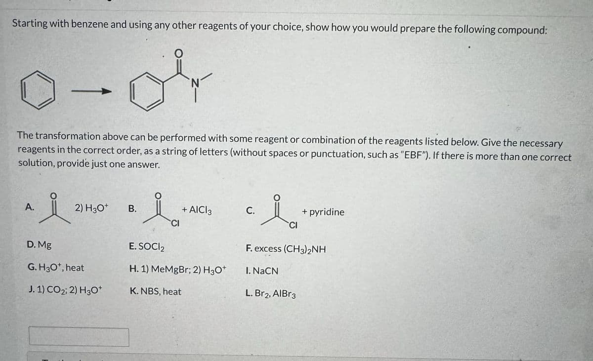 Starting with benzene and using any other reagents of your choice, show how you would prepare the following compound:
The transformation above can be performed with some reagent or combination of the reagents listed below. Give the necessary
reagents in the correct order, as a string of letters (without spaces or punctuation, such as "EBF"). If there is more than one correct
solution, provide just one answer.
A.
2) H3O+
B.
ia
+ AICI 3
CI
C.
i
CI
+ pyridine
F. excess (CH3)2NH
D. Mg
G. H3O+, heat
E. SOCI 2
H. 1) MeMgBr; 2) H3O+
I. NaCN
J. 1) CO2; 2) H3O+
K. NBS, heat
L. Br2, AlBr3