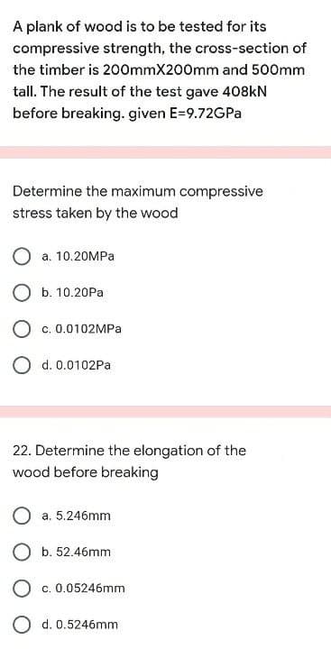 A plank of wood is to be tested for its
compressive strength, the cross-section of
the timber is 200mmX200mm and 500mm
tall. The result of the test gave 408KN
before breaking. given E=9.72GPa
Determine the maximum compressive
stress taken by the wood
a. 10.20MPA
O b. 10.20Pa
O c. 0.0102MPA
O d. 0.0102Pa
22. Determine the elongation of the
wood before breaking
a. 5.246mm
b. 52.46mm
c. 0.05246mm
O d. 0.5246mm
