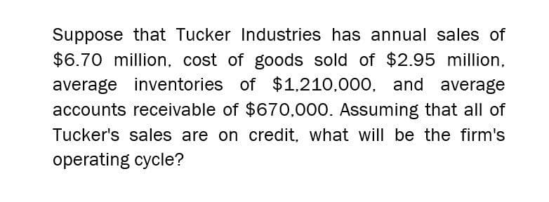 Suppose that Tucker Industries has annual sales of
$6.70 million, cost of goods sold of $2.95 million,
average inventories of $1,210,000, and average
accounts receivable of $670,000. Assuming that all of
Tucker's sales are on credit, what will be the firm's
operating cycle?