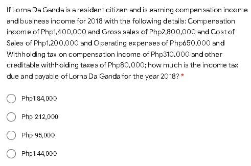 If Lorna Da Ganda is a resident citizen and is earning compensation income
and business income for 2018 with the following details: Compensation
income of Php1,400,000 and Gross sales of Php2,800,000 and Cost of
Sales of Php1,200,000 and Operating expenses of Php650,000 and
Withholding tax on compensation income of Php310,000 and other
creditable withholding taxes of Php80.000; how much is the income tax
due and payable of Lorna Da Ganda for the year 2018? *
Php184,000
O Php 212,000
Php 95,000
Php144,000

