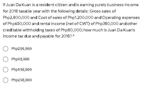 If Juan Da Kuan is a resident citizen and is earning purely business income
for 2018 taxable year with the following details: Gross sales of
Php2,800,000 and Cost of sales of Php1,200,000 and Operating expenses
of Php650,000 and rental income (net of CWT) of Php380,000 and other
creditable withholding taxes of Php80,.000; how much is Juan DaKuan's
Income tax due and payable for 2018? *
Php209,000
Php95,000
Php195,000
Php295,000
