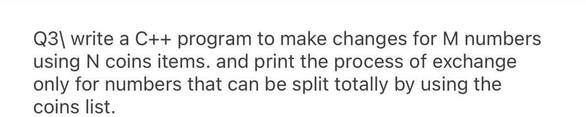 Q3| write a C++ program to make changes for M numbers
using N coins items. and print the process of exchange
only for numbers that can be split totally by using the
coins list.
