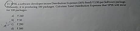 13.556, a software developer incurs Distribution Expenses (20% fixed) t2.50 per Software package.
Presently, it is producing 100 packages Calculate Total Distribution Expenses that SPSS will incur
for 120 packages.
a)
240
b)
50
c) 290
d) 300