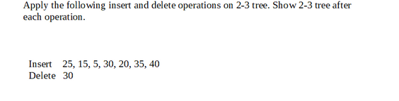 Apply the following insert and delete operations on 2-3 tree. Show 2-3 tree after
each operation.
Insert 25, 15, 5, 30, 20, 35, 40
Delete 30