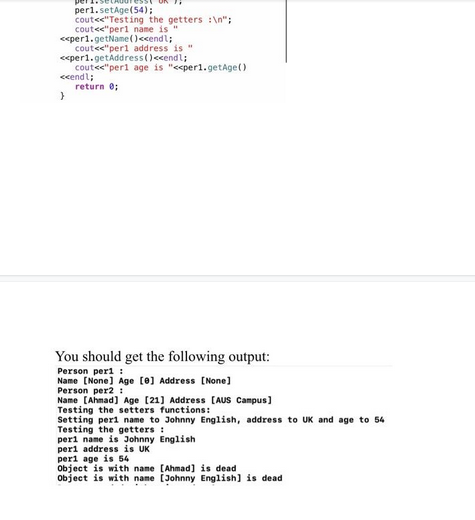 per1.setAge(54);
cout<<"Testing the getters :\n";
cout<<"perl name is "
<<per1.getName() <<endl;
cout<<"perl address is "
<<per1.getAddress()<<endl;
cout<<"perl age is "<<per1.getAge()
<<endl;
return 0;
}
You should get the following output:
Person peri
Name [None] Age [0] Address [None]
Person per2:
Name [Ahmad] Age [21] Address [AUS Campus]
Testing the setters functions:
Setting peri name to Johnny English, address to UK and age to 54
Testing the getters:
perl name is Johnny English
perl address is UK
peri age is 54
Object is with name [Ahmad] is dead
Object is with name [Johnny English] is dead