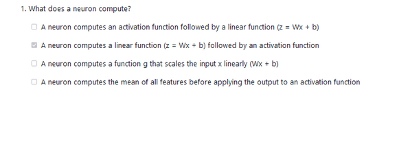 1. What does a neuron compute?
A neuron computes an activation function followed by a linear function (z = Wx + b)
A neuron computes a linear function (z = Wx + b) followed by an activation function
A neuron computes a function g that scales the input x linearly (Wx + b)
A neuron computes the mean of all features before applying the output to an activation function