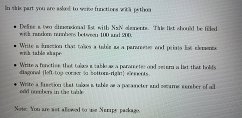 In this part you are asked to write functions with python
Define a two dimensional list with NxN elements. This list should be filled
with random numbers between 100 and 200.
. Write a function that takes a table as a parameter and prints list elements
with table shape
.Write a function that takes a table as a parameter and return a list that holds
diagonal (left-top corner to bottom-right) elements.
• Write a function that takes a table as a parameter and returns number of all
odd numbers in the table.
Note: You are not allowed to use Numpy package.