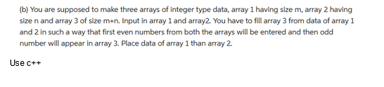 (b) You are supposed to make three arrays of integer type data, array 1 having size m, array 2 having
size n and array 3 of size m+n. Input in array 1 and array2. You have to fill array 3 from data of array 1
and 2 in such a way that first even numbers from both the arrays will be entered and then odd
number will appear in array 3. Place data of array 1 than array 2.
Use c++