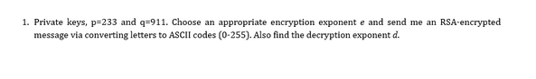 1. Private keys, p=233 and q-911. Choose an appropriate encryption exponent e and send me an RSA-encrypted
message via converting letters to ASCII codes (0-255). Also find the decryption exponent d.