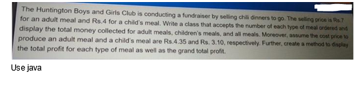 The Huntington Boys and Girls Club is conducting a fundraiser by selling chili dinners to go. The selling price is Rs.7
for an adult meal and Rs.4 for a child's meal. Write a class that accepts the number of each type of meal ordered and
display the total money collected for adult meals, children's meals, and all meals. Moreover, assume the cost price to
produce an adult meal and a child's meal are Rs.4.35 and Rs. 3.10, respectively. Further, create a method to display
the total profit for each type of meal as well as the grand total profit.
Use java