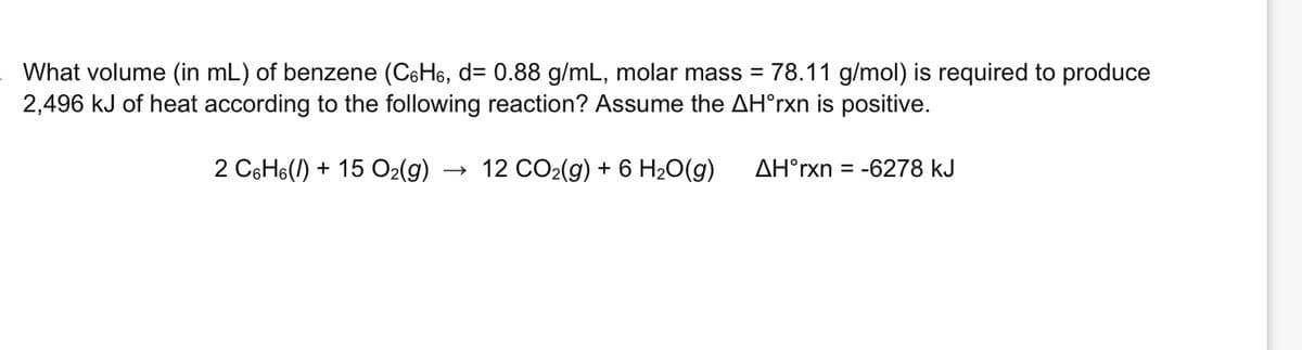 What volume (in mL) of benzene (C6H6, d= 0.88 g/mL, molar mass = 78.11 g/mol) is required to produce
2,496 kJ of heat according to the following reaction? Assume the AH°rxn is positive.
2 C6H6() +15 O₂(g)
12 CO₂(g) + 6 H₂O(g)
AH°rxn=-6278 kJ