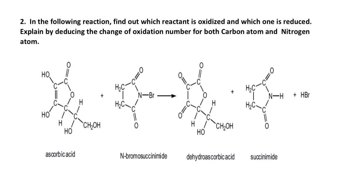 2. In the following reaction, find out which reactant is oxidized and which one is reduced.
Explain by deducing the change of oxidation number for both Carbon atom and Nitrogen
atom.
N-Br
****
H₂C
НО.
HO
H CH₂OH
HO
ascorbic acid
N-bromosuccinimi de
HO
H₂C
+
CH₂OH
H₂C-
N-H
dehydroascorbic acid succinimide
+ HBr