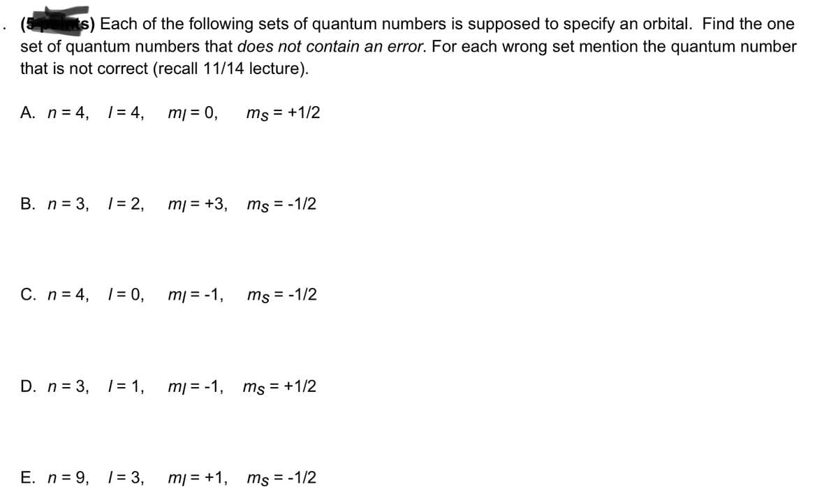 points) Each of the following sets of quantum numbers is supposed to specify an orbital. Find the one
set of quantum numbers that does not contain an error. For each wrong set mention the quantum number
that is not correct (recall 11/14 lecture).
A. n = 4, 1 = 4,
B. n = 3, 1 = 2,
C. n = 4, 1 = 0,
D. n = 3, 1 = 1,
E. n = 9, 1 = 3,
ml = 0,
ml = +3,
mi = -1,
ml = -1,
m/= + 1,
ms = +1/2
ms = -1/2
ms = -1/2
ms = +1/2
ms = -1/2