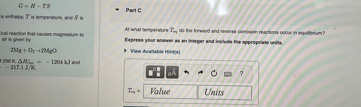 G=H-TS
is enthalpy, T is temperature, and Sis
ical reaction that causes magnesium to
air is given by
2Mg + O₂-2MgO
t 298 K, AH
= - 217.1 J/K.
= - 1204 kJ and
▼
Part C
At what temperature Teq do the forward and reverse corrosion reactions occur in equilibrium?
Express your answer as an integer and include the appropriate units.
► View Available Hint(s)
Teq =
HÅ
Value
Ć
Units
?