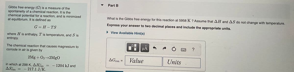 Gibbs free energy (G) is a measure of the
spontaneity of a chemical reaction. It is the
chemical potential for a reaction, and is minimized
at equilibrium. It is defined as
G=H-TS
where H is enthalpy, T is temperature, and S is
entropy.
The chemical reaction that causes magnesium to
corrode in air is given by
2Mg + O2-2MgO
in which at 298 K, AH = 1204 kJ and
AS = -217.1 J/K.
-
Part B
What is the Gibbs free energy for this reaction at 5958 K? Assume that AH and AS do not change with temperature.
Express your answer to two decimal places and include the appropriate units.
► View Available Hint(s)
AGrxn=
O
μÅ
Value
Units
?