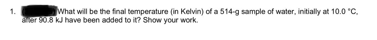 1.
What will be the final temperature (in Kelvin) of a 514-g sample of water, initially at 10.0 °C,
after 90.8 kJ have been added to it? Show your work.