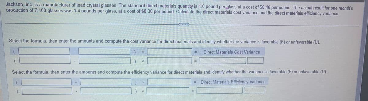 Jackson, Inc. is a manufacturer of lead crystal glasses. The standard direct materials quantity is 1.0 pound per glass at a cost of $0.40 per pound. The actual result for one month's
production of 7,100 glasses was 1.4 pounds per glass, at a cost of $0.30 per pound. Calculate the direct materials cost variance and the direct materials efficiency variance.
Select the formula, then enter the amounts and compute the cost variance for direct materials and identify whether the variance is favorable (F) or unfavorable (U).
Direct Materials Cost Variance
)
X
)
X
noce
E
Select the formula, then enter the amounts and compute the efficiency variance for direct materials and identify whether the variance is favorable (F) or unfavorable (U).
(
Direct Materials Efficiency Variance
K
11
Jacar
II
con