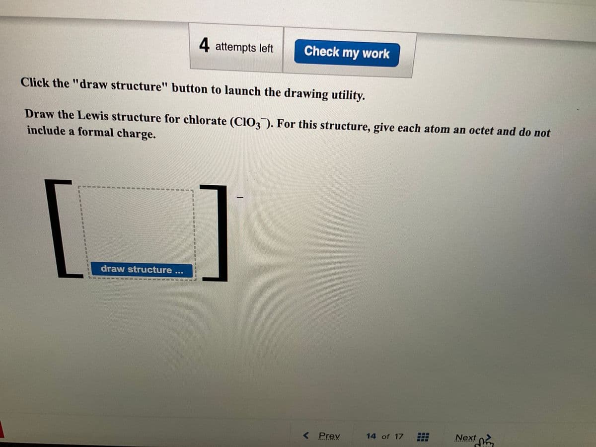 draw structure...
4 attempts left
Click the "draw structure" button to launch the drawing utility.
Draw the Lewis structure for chlorate (ClO3). For this structure, give each atom an octet and do not
include a formal charge.
MON
Check my work
< Prev
***********
14 of 17
Next
***********