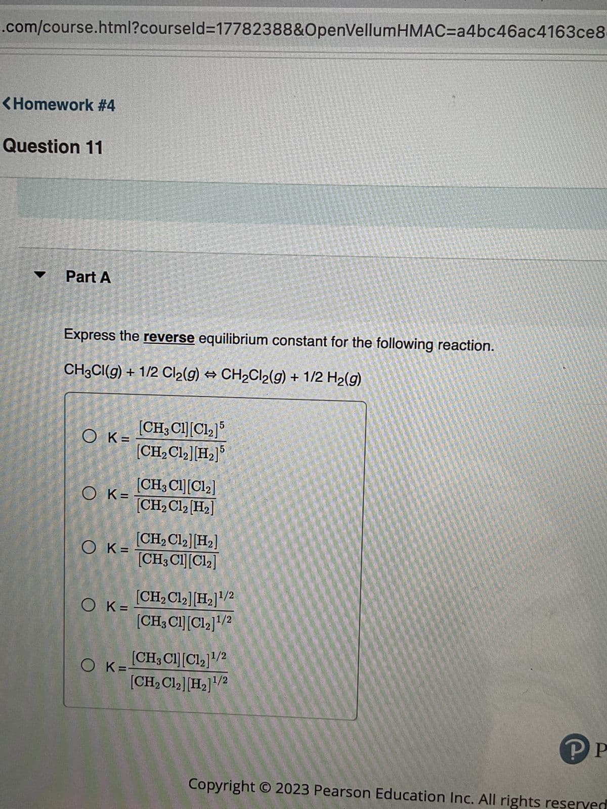 .com/course.html?courseld=17782388&OpenVellumHMAC=a4bc46ac4163ce8-
<Homework #4
Question 11
▼
Part A
Express the reverse equilibrium constant for the following reaction.
CH3CI(g) + 1/2 Cl₂(g) → CH₂Cl2(g) + 1/2 H₂(g)
OK=
OK=
OK=
OK=
[CH3Cl][C12]5
[CH₂Cl₂] [H₂]5
OK=-
[CH3Cl][C12]
[CH₂Cl₂ [H₂]
[CH₂ C12] [H₂]
[CH3Cl][Cl2]
[CH₂ C12] [H₂]¹/2
[CH3Cl][C12]1/2
[CH,Cl][C1,]1/2
[CH₂ C1₂] [H₂]¹/2
PP
Copyright © 2023 Pearson Education Inc. All rights reserved