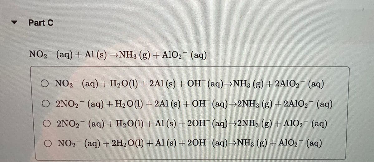 ▼
Part C
NO₂ (aq) + Al (s) →NH3 (g) + A1O₂
-
PASTRA
(aq)
O NO₂ (aq) + H₂O(1) + 2A1 (s) + OH(aq)→NH3 (g) + 2A1O2 (aq)
O 2NO₂ (aq) + H₂O(1) + 2Al(s) + OH¯ (aq)→2NH3 (g) — 2A1O₂ (aq)
O 2NO2 (aq) + H₂O(1) + Al(s) + 2OH¯ (aq)→2NH3 (g) + AlO₂ (aq)
O NO₂ (aq) + 2H₂O(1) + Al(s) + 2OH(aq)-NH3 (g) + AlO2 (aq)
-