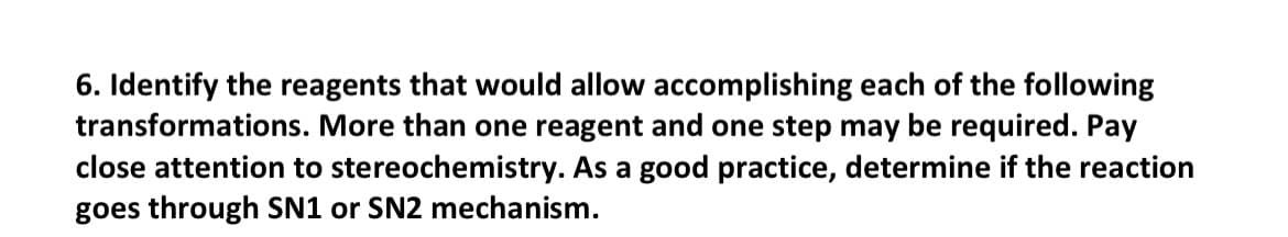 6. Identify the reagents that would allow accomplishing each of the following
transformations. More than one reagent and one step may be required. Pay
close attention to stereochemistry. As a good practice, determine if the reaction
goes through SN1 or SN2 mechanism.