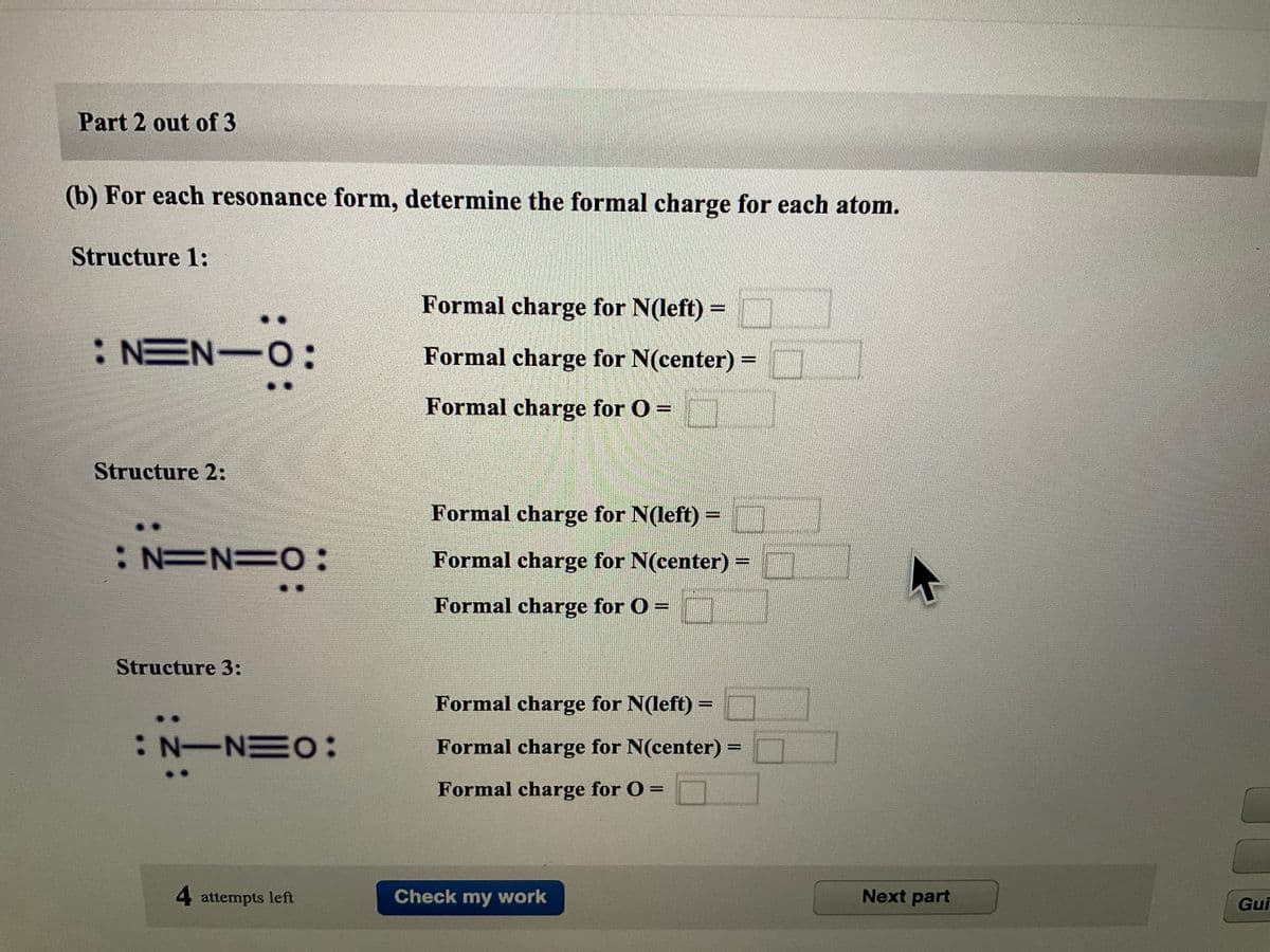 Part 2 out of 3
(b) For each resonance form, determine the formal charge for each atom.
Structure 1:
:NEN O
Structure 2:
: N=N=0:
Structure 3:
: N-NEO:
4 attempts left
Formal charge for N(left) =
Formal charge for N(center) =
Formal charge for O =
Formal charge for N(left) =
Formal charge for N(center) =
Formal charge for O =
Formal charge for N(left) =
Formal charge for N(center) =
Formal charge for 0 =
Check my work
Next part
Gui