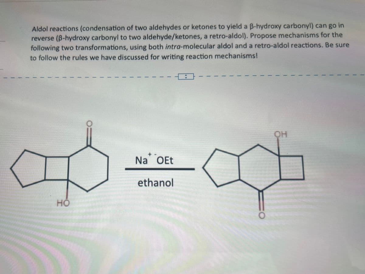 HO
Aldol reactions (condensation of two aldehydes or ketones to yield a ẞ-hydroxy carbonyl) can go in
reverse (ẞ-hydroxy carbonyl to two aldehyde/ketones, a retro-aldol). Propose mechanisms for the
following two transformations, using both intra-molecular aldol and a retro-aldol reactions. Be sure
to follow the rules we have discussed for writing reaction mechanisms!
Na OEt
ethanol
OH
O