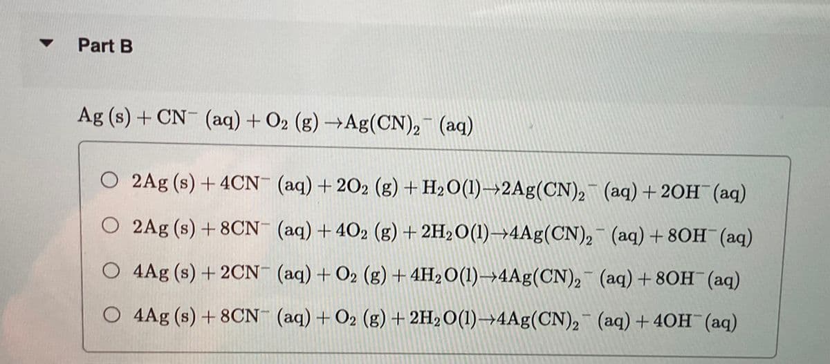 ▼
Part B
Ag (s) + CN- (aq) + O2 (g) →Ag(CN)₂ (aq)
O 2Ag (s) + 4CN- (aq) +202 (g) + H₂O(1)→2Ag (CN)2
(aq) + 2OH(aq)
O 2Ag (s) + 8CN- (aq) + 402 (g) + 2H₂O(1)→4Ag(CN)₂
(aq) + 80H(aq)
O 4Ag (s) + 2CN- (aq) + O2 (g) + 4H₂O(1)→4Ag(CN)₂ (aq) +80H(aq)
O 4Ag (s) + 8CN- (aq) + O2 (g) + 2H₂O(1)→4Ag(CN)2 (aq) + 4OH(aq)
-