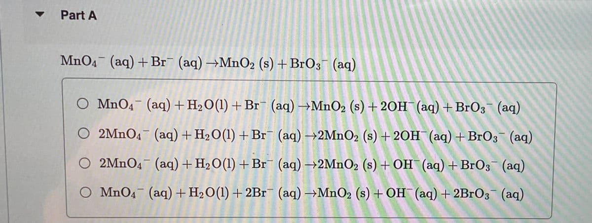 Part A
MnO4 (aq) + Br (aq) →MnO2 (s) + BrO3(aq)
O MnO4 (aq) + H₂O(1) + Br (aq) →MnO₂ (s) + 2OH(aq) + BrO3(aq)
**
O 2MnO4 (aq) + H₂O(1) + Br
(aq) →2MnO2 (s) + 2OH(aq) + BrO3- (aq)
O 2MnO4 (aq) + H₂O(1) + Br
(aq) →2MnO2 (s) + OH(aq) + BrO3(aq)
O MnO4 (aq) + H₂O(l) + 2Br¯ (aq) →MnO₂ (s) + OH(aq) + 2BrO3- (aq)