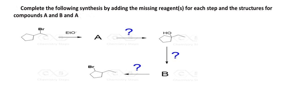 Complete the following synthesis by adding the missing reagent(s) for each step and the structures for
compounds A and B and A
Br
Eto
?
A G
Chemistry Steps
CO
Chemistry Steps
Br
Chemistry Steps
HO
Chemistry St
?
?
BCC
Chemistry St
Chemistry Steps