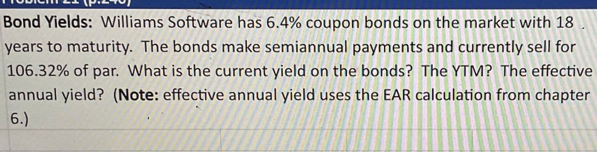 Bond Yields: Williams Software has 6.4% coupon bonds on the market with 18
years to maturity. The bonds make semiannual payments and currently sell for
106.32% of par. What is the current yield on the bonds? The YTM? The effective
annual yield? (Note: effective annual yield uses the EAR calculation from chapter
6.)