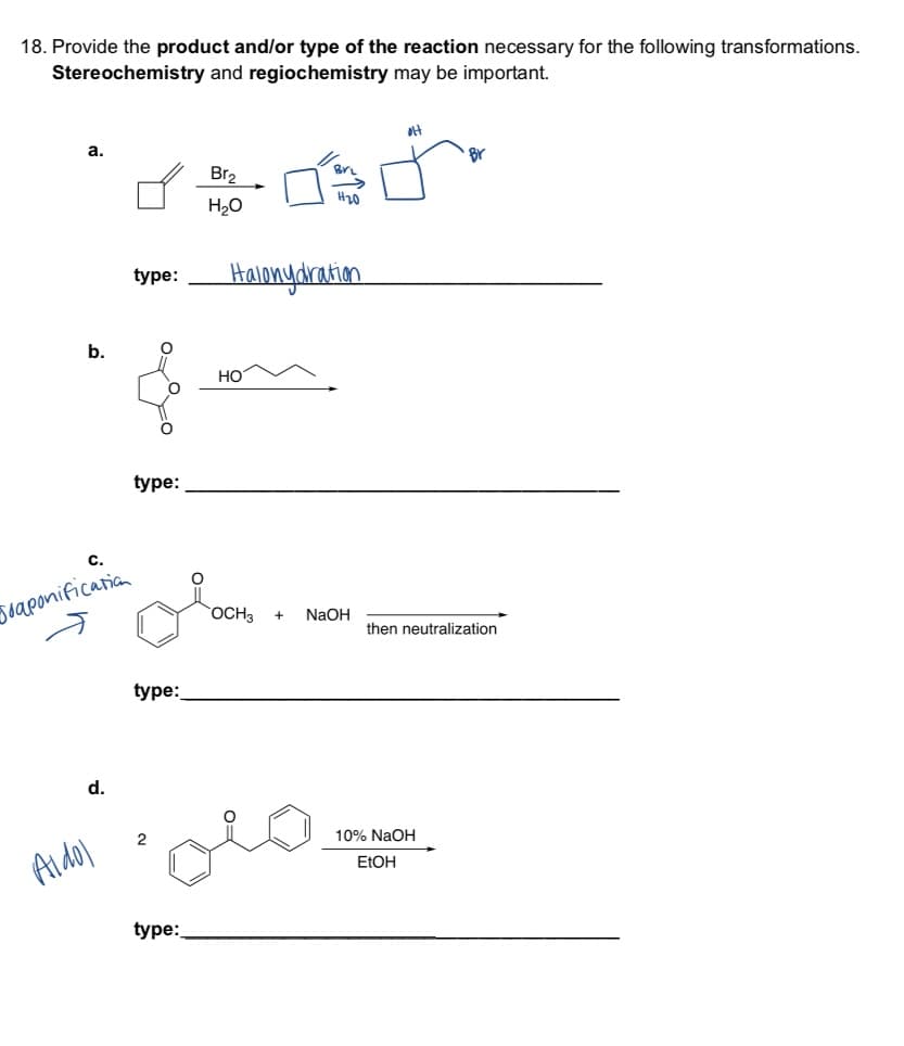 18. Provide the product and/or type of the reaction necessary for the following transformations.
Stereochemistry and regiochemistry may be important.
er
a.
b.
d.
Joaponification
Aldol
type: Halonydration
FO
tºyo
type:
type:
2
Br₂
type:
H₂O
HO
OCH3 + NaOH
ol
then neutralization
10% NaOH
EtOH