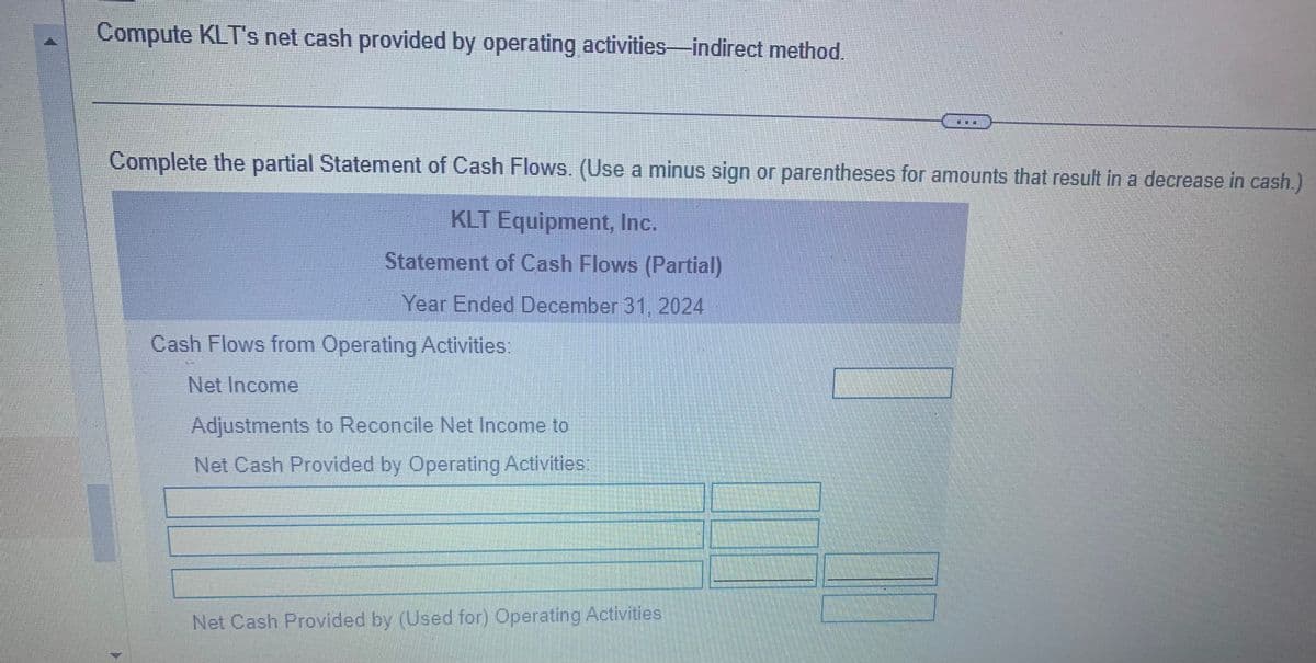 Compute KLT's net cash provided by operating activities-indirect method.
Complete the partial Statement of Cash Flows. (Use a minus sign or parentheses for amounts that result in a decrease in cash.)
KLT Equipment, Inc.
Statement of Cash Flows (Partial)
Year Ended December 31, 2024
Cash Flows from Operating Activities:
Net Income
Adjustments to Reconcile Net Income to
Net Cash Provided by Operating Activities:
Net Cash Provided by (Used for) Operating Activities