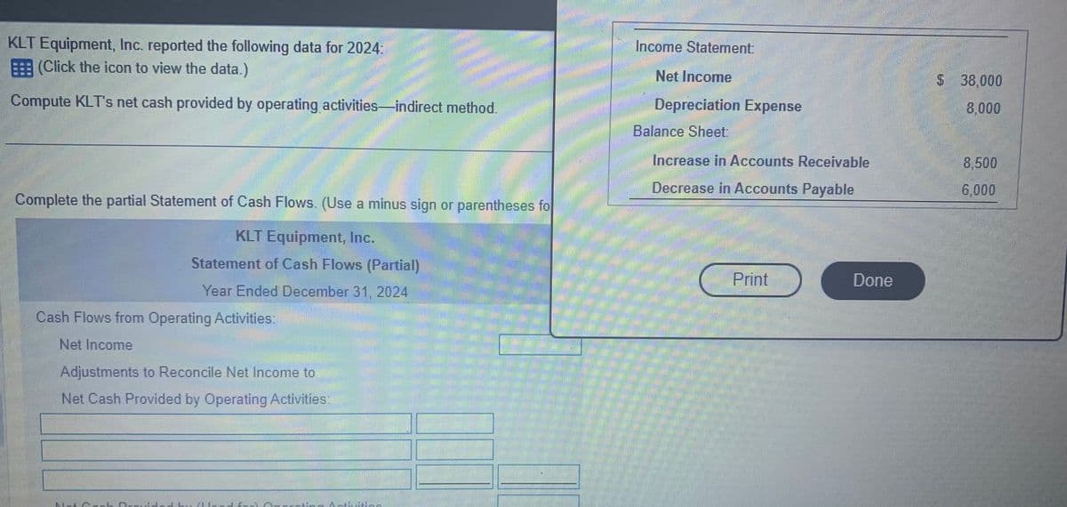 KLT Equipment, Inc. reported the following data for 2024:
(Click the icon to view the data.)
Compute KLT's net cash provided by operating activities-indirect method.
Complete the partial Statement of Cash Flows. (Use a minus sign or parentheses fo
KLT Equipment, Inc.
Statement of Cash Flows (Partial)
Year Ended December 31, 2024
Cash Flows from Operating Activities:
Net Income
Adjustments to Reconcile Net Income to
Net Cash Provided by Operating Activities:
IT'S
HL Alaed fan Me
MELIS
Income Statement:
Net Income
Depreciation Expense
Balance Sheet:
Increase in Accounts Receivable
Decrease in Accounts Payable
Print
Done
$ 38,000
8,000
8,500
6,000