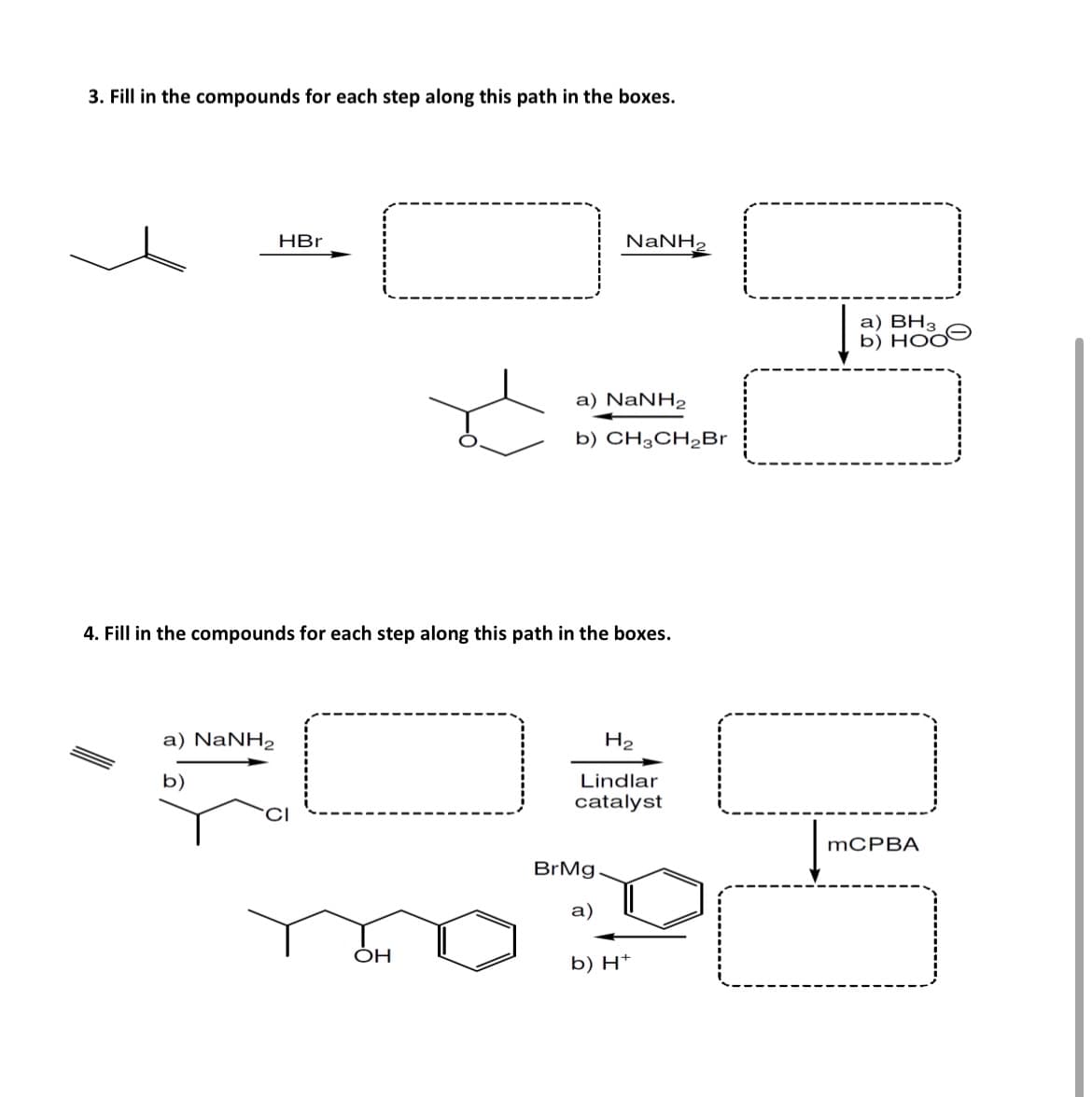 3. Fill in the compounds for each step along this path in the boxes.
HBr
NaNH,
a) NaNH2
b) CH3CH2Br
4. Fill in the compounds for each step along this path in the boxes.
a) NaNH2
b)
a) BH3
b) HOO
H2
Lindlar
catalyst
MCPBA
BrMg
OH
a)
b) H+