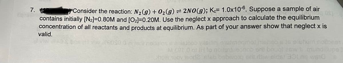 7. (1
Consider the reaction: N₂(g) + O₂(g) = 2NO(g); Kc 1.0x10-6. Suppose a sample of air
08)
contains initially [N₂]=0.80M and [0₂]=0.20M. Use the neglect x approach to calculate the equilibrium
concentration of all reactants and products at equilibrium. As part of your answer show that neglect x is
valid.
ausdi noitulos senisinoo vilsitini erudsteamet nisheo s is sutxim notlosen
MEP1.0 of IH to noite insonoo eri bnuol esw
mundilupe
how Tuoy wor12 slab bebivo1q erit ritiw eldst 301 ne we10 s