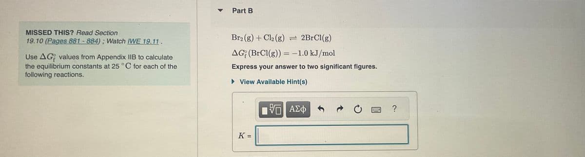 MISSED THIS? Read Section
19.10 (Pages 881 - 884); Watch IWE 19.11.
Use AG values from Appendix IIB to calculate
the equilibrium constants at 25°C for each of the
following reactions.
-
Part B
Br₂(g) + Cl₂ (g) = 2BrCl(g)
AG (BrCl(g)) = -1.0 kJ/mol
Express your answer to two significant figures.
► View Available Hint(s)
K =
—| ΑΣΦ
C
?